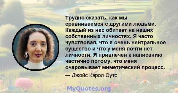 Трудно сказать, как мы сравниваемся с другими людьми. Каждый из нас обитает на наших собственных личностях. Я часто чувствовал, что я очень нейтральное существо и что у меня почти нет личности. Я привлечен к написанию