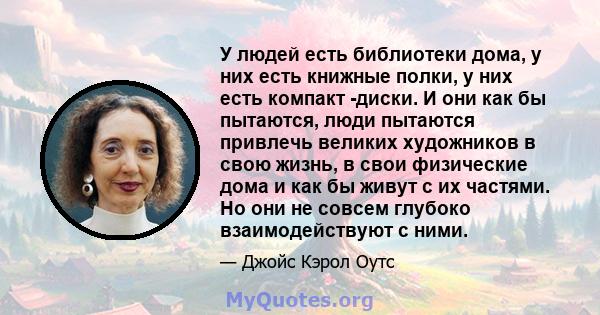 У людей есть библиотеки дома, у них есть книжные полки, у них есть компакт -диски. И они как бы пытаются, люди пытаются привлечь великих художников в свою жизнь, в свои физические дома и как бы живут с их частями. Но