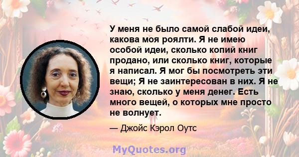 У меня не было самой слабой идеи, какова моя роялти. Я не имею особой идеи, сколько копий книг продано, или сколько книг, которые я написал. Я мог бы посмотреть эти вещи; Я не заинтересован в них. Я не знаю, сколько у