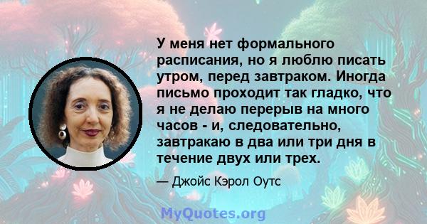 У меня нет формального расписания, но я люблю писать утром, перед завтраком. Иногда письмо проходит так гладко, что я не делаю перерыв на много часов - и, следовательно, завтракаю в два или три дня в течение двух или