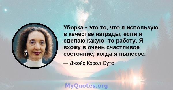 Уборка - это то, что я использую в качестве награды, если я сделаю какую -то работу. Я вхожу в очень счастливое состояние, когда я пылесос.