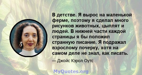 В детстве. Я вырос на маленькой ферме, поэтому я сделал много рисунков животных, цыплят и людей. В нижней части каждой страницы я бы положил странную писание. Я подражал взрослому почерку, хотя на самом деле не знал,