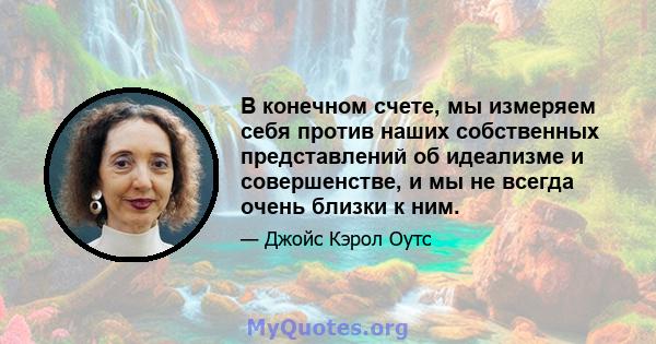 В конечном счете, мы измеряем себя против наших собственных представлений об идеализме и совершенстве, и мы не всегда очень близки к ним.