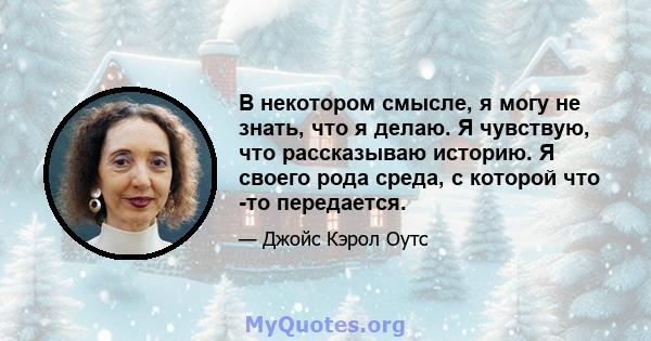 В некотором смысле, я могу не знать, что я делаю. Я чувствую, что рассказываю историю. Я своего рода среда, с которой что -то передается.