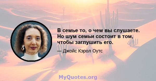 В семье то, о чем вы слушаете. Но шум семьи состоит в том, чтобы заглушить его.