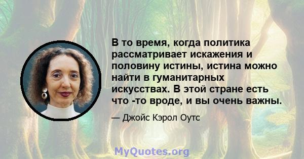 В то время, когда политика рассматривает искажения и половину истины, истина можно найти в гуманитарных искусствах. В этой стране есть что -то вроде, и вы очень важны.