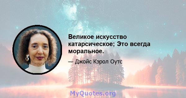 Великое искусство катарсическое; Это всегда моральное.