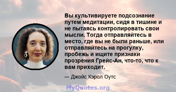 Вы культивируете подсознание путем медитации, сидя в тишине и не пытаясь контролировать свои мысли. Тогда отправляйтесь в место, где вы не были раньше, или отправляйтесь на прогулку, пробежь и ищите признаки прозрения