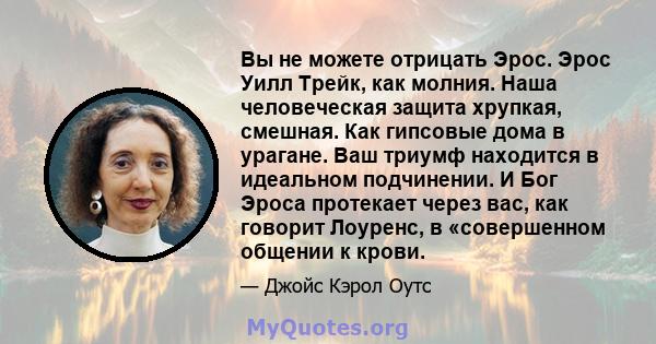 Вы не можете отрицать Эрос. Эрос Уилл Трейк, как молния. Наша человеческая защита хрупкая, смешная. Как гипсовые дома в урагане. Ваш триумф находится в идеальном подчинении. И Бог Эроса протекает через вас, как говорит