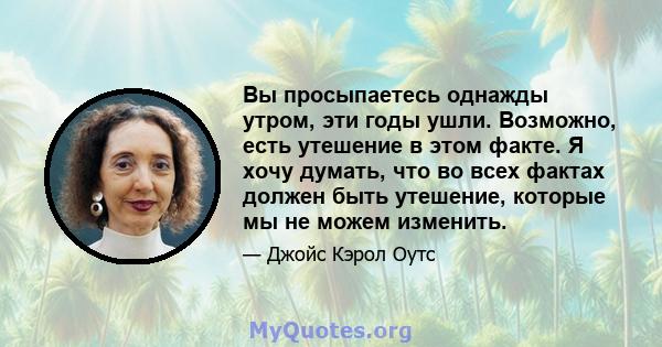 Вы просыпаетесь однажды утром, эти годы ушли. Возможно, есть утешение в этом факте. Я хочу думать, что во всех фактах должен быть утешение, которые мы не можем изменить.