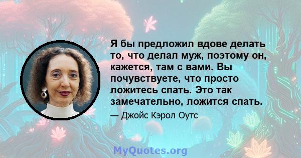 Я бы предложил вдове делать то, что делал муж, поэтому он, кажется, там с вами. Вы почувствуете, что просто ложитесь спать. Это так замечательно, ложится спать.