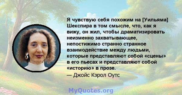 Я чувствую себя похожим на [Уильяма] Шекспира в том смысле, что, как я вижу, он жил, чтобы драматизировать неизменно захватывающее, непостижимо странно странное взаимодействие между людьми, которые представляют собой