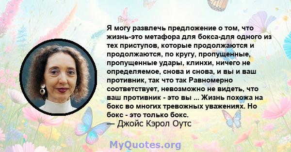 Я могу развлечь предложение о том, что жизнь-это метафора для бокса-для одного из тех приступов, которые продолжаются и продолжаются, по кругу, пропущенные, пропущенные удары, клинхи, ничего не определяемое, снова и