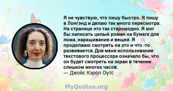 Я не чувствую, что пишу быстро. Я пишу в Лонгэнд и делаю так много пересмотра. На странице это так старомодно. Я мог бы написать целый роман на бумаге для лома, наращивания и вещей. Я продолжаю смотреть на это и что -то 