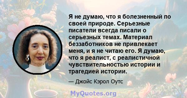 Я не думаю, что я болезненный по своей природе. Серьезные писатели всегда писали о серьезных темах. Материал беззаботников не привлекает меня, и я не читаю его. Я думаю, что я реалист, с реалистичной чувствительностью