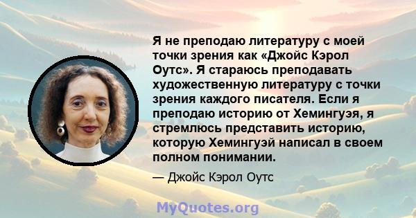 Я не преподаю литературу с моей точки зрения как «Джойс Кэрол Оутс». Я стараюсь преподавать художественную литературу с точки зрения каждого писателя. Если я преподаю историю от Хемингуэя, я стремлюсь представить