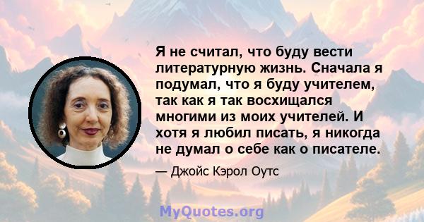 Я не считал, что буду вести литературную жизнь. Сначала я подумал, что я буду учителем, так как я так восхищался многими из моих учителей. И хотя я любил писать, я никогда не думал о себе как о писателе.