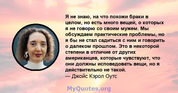 Я не знаю, на что похожи браки в целом, но есть много вещей, о которых я не говорю со своим мужем. Мы обсуждаем практические проблемы, но я бы не стал садиться с ним и говорить о далеком прошлом. Это в некоторой степени 