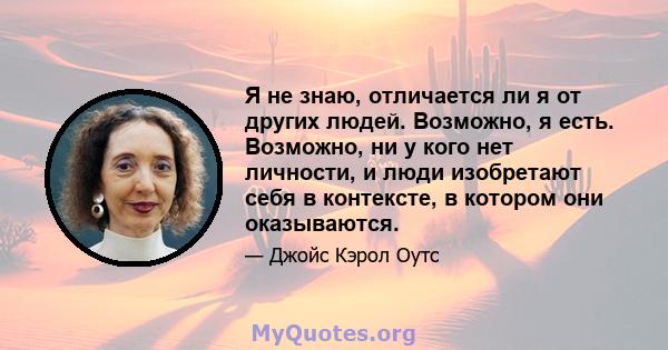 Я не знаю, отличается ли я от других людей. Возможно, я есть. Возможно, ни у кого нет личности, и люди изобретают себя в контексте, в котором они оказываются.