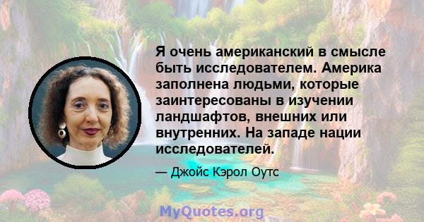 Я очень американский в смысле быть исследователем. Америка заполнена людьми, которые заинтересованы в изучении ландшафтов, внешних или внутренних. На западе нации исследователей.