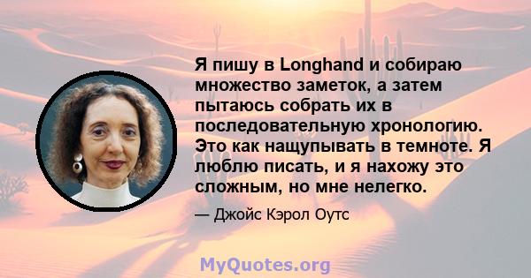 Я пишу в Longhand и собираю множество заметок, а затем пытаюсь собрать их в последовательную хронологию. Это как нащупывать в темноте. Я люблю писать, и я нахожу это сложным, но мне нелегко.