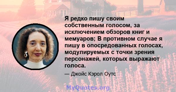 Я редко пишу своим собственным голосом, за исключением обзоров книг и мемуаров; В противном случае я пишу в опосредованных голосах, модулируемых с точки зрения персонажей, которых выражают голоса.