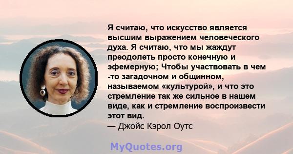 Я считаю, что искусство является высшим выражением человеческого духа. Я считаю, что мы жаждут преодолеть просто конечную и эфемерную; Чтобы участвовать в чем -то загадочном и общинном, называемом «культурой», и что это 