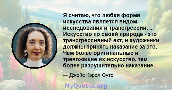 Я считаю, что любая форма искусства является видом исследования и трансгрессии. ... Искусство по своей природе - это трансгрессивный акт, и художники должны принять наказание за это. Чем более оригинальные и тревожащие