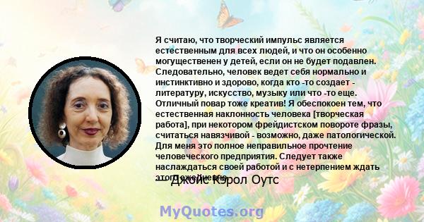 Я считаю, что творческий импульс является естественным для всех людей, и что он особенно могущественен у детей, если он не будет подавлен. Следовательно, человек ведет себя нормально и инстинктивно и здорово, когда кто