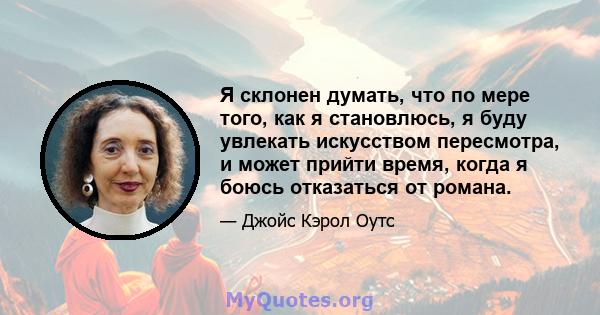 Я склонен думать, что по мере того, как я становлюсь, я буду увлекать искусством пересмотра, и может прийти время, когда я боюсь отказаться от романа.