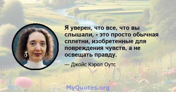 Я уверен, что все, что вы слышали, - это просто обычная сплетни, изобретенные для повреждения чувств, а не освещать правду.