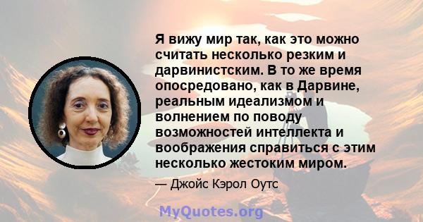 Я вижу мир так, как это можно считать несколько резким и дарвинистским. В то же время опосредовано, как в Дарвине, реальным идеализмом и волнением по поводу возможностей интеллекта и воображения справиться с этим