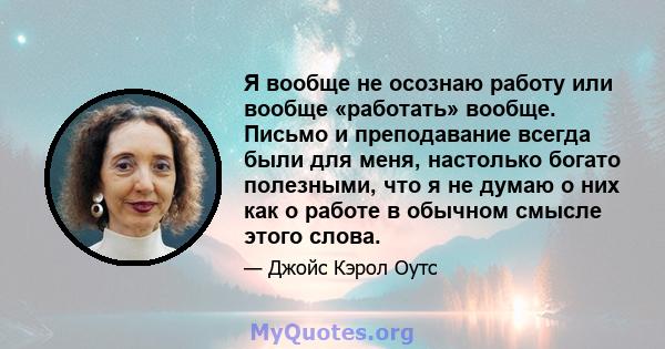 Я вообще не осознаю работу или вообще «работать» вообще. Письмо и преподавание всегда были для меня, настолько богато полезными, что я не думаю о них как о работе в обычном смысле этого слова.