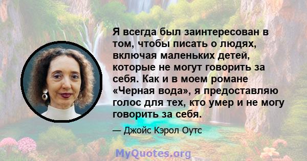 Я всегда был заинтересован в том, чтобы писать о людях, включая маленьких детей, которые не могут говорить за себя. Как и в моем романе «Черная вода», я предоставляю голос для тех, кто умер и не могу говорить за себя.