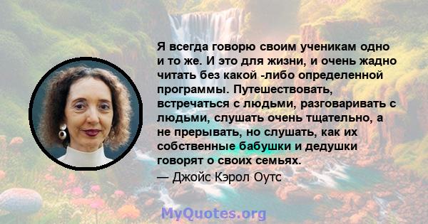 Я всегда говорю своим ученикам одно и то же. И это для жизни, и очень жадно читать без какой -либо определенной программы. Путешествовать, встречаться с людьми, разговаривать с людьми, слушать очень тщательно, а не