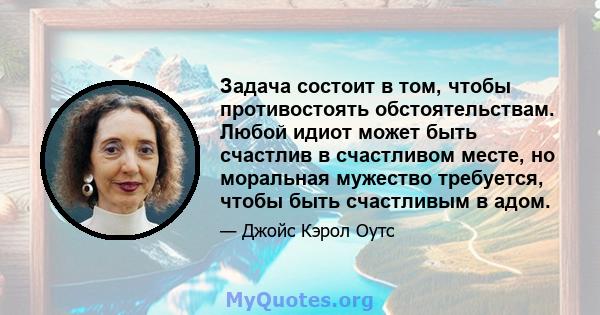 Задача состоит в том, чтобы противостоять обстоятельствам. Любой идиот может быть счастлив в счастливом месте, но моральная мужество требуется, чтобы быть счастливым в адом.