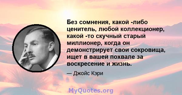 Без сомнения, какой -либо ценитель, любой коллекционер, какой -то скучный старый миллионер, когда он демонстрирует свои сокровища, ищет в вашей похвале за воскресение и жизнь.