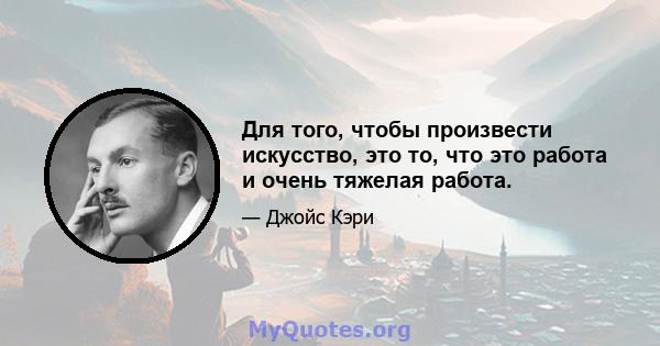 Для того, чтобы произвести искусство, это то, что это работа и очень тяжелая работа.