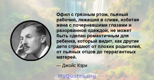 Офил с грязным ртом, пьяный рабочий, лежащий в сливе, избитая жена с почерневшими глазами и разорванной одеждой, не может быть сделан романтичным для ребенка, который видит, как другие дети страдают от плохих родителей, 