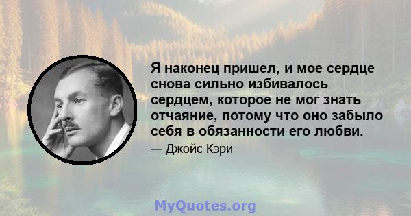 Я наконец пришел, и мое сердце снова сильно избивалось сердцем, которое не мог знать отчаяние, потому что оно забыло себя в обязанности его любви.