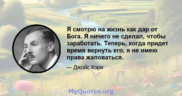 Я смотрю на жизнь как дар от Бога. Я ничего не сделал, чтобы заработать. Теперь, когда придет время вернуть его, я не имею права жаловаться.