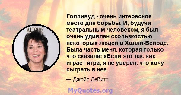 Голливуд - очень интересное место для борьбы. И, будучи театральным человеком, я был очень удивлен скользкостью некоторых людей в Холли-Вейрде. Была часть меня, которая только что сказала: «Если это так, как играет