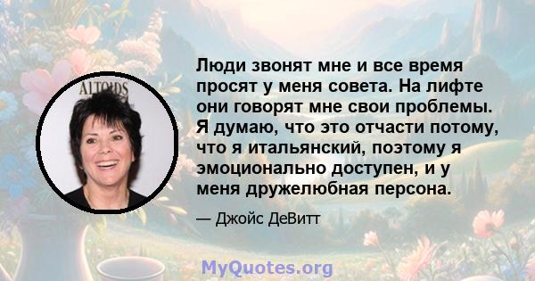 Люди звонят мне и все время просят у меня совета. На лифте они говорят мне свои проблемы. Я думаю, что это отчасти потому, что я итальянский, поэтому я эмоционально доступен, и у меня дружелюбная персона.