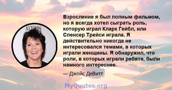 Взросление я был полным фильмом, но я всегда хотел сыграть роль, которую играл Кларк Гейбл, или Спенсер Трейси играла. Я действительно никогда не интересовался темами, в которых играли женщины. Я обнаружил, что роли, в