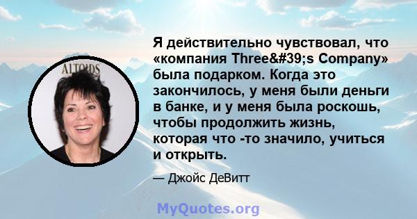 Я действительно чувствовал, что «компания Three's Company» была подарком. Когда это закончилось, у меня были деньги в банке, и у меня была роскошь, чтобы продолжить жизнь, которая что -то значило, учиться и открыть.