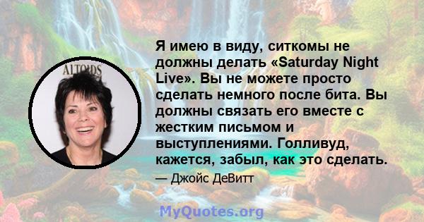 Я имею в виду, ситкомы не должны делать «Saturday Night Live». Вы не можете просто сделать немного после бита. Вы должны связать его вместе с жестким письмом и выступлениями. Голливуд, кажется, забыл, как это сделать.