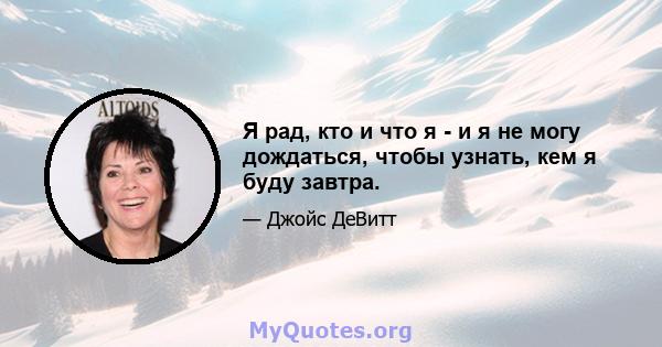 Я рад, кто и что я - и я не могу дождаться, чтобы узнать, кем я буду завтра.