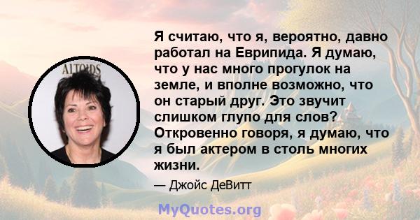 Я считаю, что я, вероятно, давно работал на Еврипида. Я думаю, что у нас много прогулок на земле, и вполне возможно, что он старый друг. Это звучит слишком глупо для слов? Откровенно говоря, я думаю, что я был актером в 