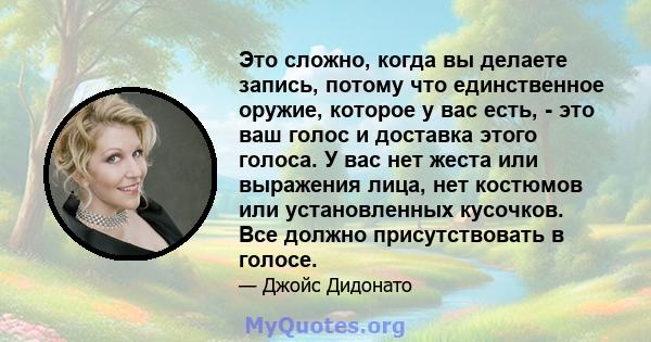 Это сложно, когда вы делаете запись, потому что единственное оружие, которое у вас есть, - это ваш голос и доставка этого голоса. У вас нет жеста или выражения лица, нет костюмов или установленных кусочков. Все должно