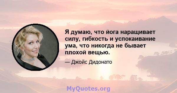 Я думаю, что йога наращивает силу, гибкость и успокаивание ума, что никогда не бывает плохой вещью.